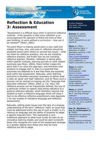Reflection & Education
3: Assessment
“Assessment is a difficult issue when it concerns reflective
material. A fair question is that since reflection is an
encouragement for learners to follow the lines of their
own thinking, to work without a curriculum – how can it
be marked?” (Moon, 2001)
The point Moon is making would seem a very valid one
indeed, but how, why, and even if, reflection should be
assessed would seem reliant on several key issues – what
we mean by reflective practice; why we are including
reflective practice; and finally how we are including
reflective practice. Whether, reflection is taking place
within specific modules, learning journals or work related
exercises (see Moon, 2004), Moon further makes the
point that if we value the approach, and therefore wish
students to engage with it, then it is essential that
outcomes are attached to it and that these are explicitly
built within the assessment. Naturally, when defining
outcomes it therefore becomes necessary to define what
is seen as ‘good’ and ‘bad’ reflection, and for Moon such a
process can be centred on teasing out the “language that
describes reflection” (Moon, 2004, p. 13) Here, the
reflective process can be linguistically defined, the use of
a particular written or spoken style being indicative of a
positive reflective attitude, which therefore requires the
student to learn a reflective language which will show t
hem to be effective reflective practitioners (see Appendix
1 for two models of indicative language and reflective
assessment).
Naturally, setting aside issues over the lack of a singular
understanding of the term ‘reflection’ itself, an issue that
must be addressed within the use of such a model, is it’s
reliance on language and the ability of students to adopt
a specific linguistic form. This represents a very
traditional approach to what must surely be seen as an
innovative learning model, and could be seen to benefit
those who recognize the rules of the assessment strategy
to a greater degree than those who may be more
reflective but fail to adopt
Further Reading:
Key texts, references
and resources
Bulman, C. (2004),
Assessing Reflection
http://www.
health.heacademy.ac.uk/
sig/citref
Moon, J. (2001),
PDP Working Paper 4:
Reflection in Higher
Education Learning, LTSN
Generic Centre,
http://www.heacademy
.ac.uk/resources/detail
/id72_Reflection_in_
Higher_Education_Learning
Moon, J. (2004)
Reflection and
Employability, LTSN
Generic Centre,
http://www.heacademy
.ac.uk/assets/York
/documents/ourwork/tla
/employability/
id339_reflection_and_
employability.pdf
Moon, J. (2005)
Guide for Busy Academics
No.4. Learning through
reflection
http://www.heacademy
.ac.uk/resources/detail/id6
9_guide_for_busy_academi
cs_no4_moon
Pee, B., Woodman, T.,
Fry, H., & Davenport, E.
S. (2000)
Appraising and assessing
reflection in students’
writing
on a structured worksheet
Medical Education, Vol. 36
 