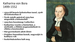 Katharina von Bora
1499-1552
• 1504-től bencés kolostorban tanul, 1508-
től kolostorban él
• Nyolc másik apácával 1523-ban
megszökik a kolostorból
• 1525-ben hozzámegy Lutherhez
• Katharina vezette a háztartást, a
sörfőzdét, a földek megmunkálását és
ellátta a kosztosokat
• Hat gyermeknek adott életet
• Férjéhez hasonlóan konok, nagyszájú és
kedélyes volt
• Szekérbalesteben halt meg
 
