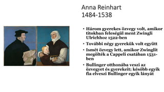 Anna Reinhart
1484-1538
• Három gyerekes özvegy volt, amikor
titokban feleségül ment Zwingli
Ulrichhoz 1522-ben
• További négy gyerekük volt együtt
• Ismét özvegy lett, amikor Zwinglit
megölték a Cappeli csatában 1531-
ben
• Bullinger otthonába veszi az
özvegyet és gyerekeit; később egyik
fia elveszi Bullinger egyik lányát
 
