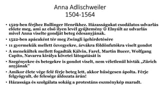 Anna Adlischweiler
1504-1564
• 1529-ben férjhez Bullinger Henrikhez. Házasságukat csodálatos udvarlás
előzte meg, ami az első ilyen levél gyűjtemény  Elnyúlt az udvarlás
mivel Anna viselte gondját beteg édesanyjának.
• 1522-ben apácaként tér meg Zwingli igehirdetésére
• 11 gyermekük mellett özvegyekre, árvákra földönfutókra viselt gondot
• A menekültek mellett fogadták Kálvin, Farel, Martin Bucer, Wolfgang
Capito, Navarra királya követei látogatását is
• Szegényekre és betegekre is gondot viselt, nem véletlenül hívták „Zürich
anyjának”
• Amikor élete vége felé férje beteg lett, akkor hűségesen ápolta. Férje
felgyógyult, de felesége áldozata árán!
• Házassága és szolgálata sokáig a protestáns eszménykép maradt.
 