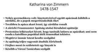 Katharina von Zimmern
1478-1547
• Nehéz gyermekkora volt: lánytestvérével együtt apácának küldték a
zárdába, de a papok megerőszakolták őket
• Továbbra is apáca akart lenni, így zárdába vonult
• A zürichi Fraumunster Apátság utolsó birodalmi apátnője
• Protestáns lelkészeket hívott, hogy tanítsák latinra az apácákat; ami nem
csoda a katolikus papokkal átélt traumákat tekintve
• Megtérve immár Istent kezdte szolgálni
• Az apátság teljes vagyonát átadták Zürichnek
• Férjhez ment és születetett egy lányuk is
• Később a Városi Tanácsban szolgált
 