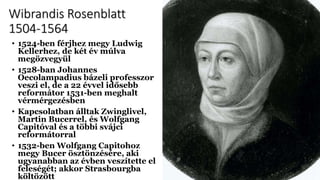 Wibrandis Rosenblatt
1504-1564
• 1524-ben férjhez megy Ludwig
Kellerhez, de két év múlva
megözvegyül
• 1528-ban Johannes
Oecolampadius bázeli professzor
veszi el, de a 22 évvel idősebb
reformátor 1531-ben meghalt
vérmérgezésben
• Kapcsolatban álltak Zwinglivel,
Martin Bucerrel, és Wolfgang
Capitóval és a többi svájci
reformátorral
• 1532-ben Wolfgang Capitohoz
megy Bucer ösztönzésére, aki
ugyanabban az évben veszítette el
feleségét; akkor Strasbourgba
költözött
 