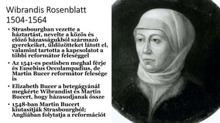 Wibrandis Rosenblatt
1504-1564
• Strasbourgban vezette a
háztartást, nevelte a közös és
előző házasságukból származó
gyerekeiket, üldözötteket látott el,
valamint tartotta a kapcsolatot a
többi reformátor feleséggel
• Az 1541-es pestisben meghal férje
és Eusebius Oecolampadius, de
Martin Bucer reformátor felesége
is
• Elizabeth Bucer a betegágyánál
megkérte Wibrandist és Martin
Bucert, hogy házasodjanak össze
• 1548-ban Martin Bucert
kiutasítják Strasbourgból;
Angliában folytatja a reformációt
 