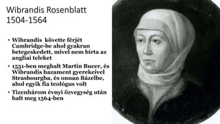 Wibrandis Rosenblatt
1504-1564
• Wibrandis követte férjét
Cambridge-be ahol gyakran
betegeskedett, mivel nem bírta az
angliai teleket
• 1551-ben meghalt Martin Bucer, és
Wibrandis hazament gyerekeivel
Strasbourgba, és onnan Bázelbe,
ahol egyik fia teológus volt
• Tizenhárom évnyi özvegység után
halt meg 1564-ben
 