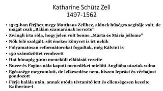 Katharine Schütz Zell
1497-1562
• 1523-ban férjhez megy Matthaus Zellhez, akinek hűséges segítője volt, de
magát csak „Bálám szamarának nevezte”
• Zwingli írta róla, hogy jelen volt benne „Márta és Mária jelleme”
• Nők felé szolgált, sőt énekes könyvet is írt nekik
• Folyamatosan reformátorokat fogadtak, még Kálvint is
• 150 száműzöttet rendezett
• Hat hónapig 3000 menekült ellátását vezette
• Bucer és Fagius nála kapott menedéket mielőtt Angliába utaztak volna
• Egészsége megromlott, de lelkesedése nem, hiszen leprást és vérbajost
gondozott
• Férje halála után, annak utóda tévtanító lett és ellenségesen kezelte
Katherine-t
 