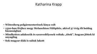 Katharina Krapp
• Wittenberg polgármesterének lánya volt
• 1520-ban férjhez megy Melanchton Fülöphöz, akivel 37 évig élt boldog
házasságban
• Mindketten adakozók és szenvedélyesek voltak; „titok”, hogyan jöttek ki
anyagilag
• Sok magyar diák is náluk lakott
 