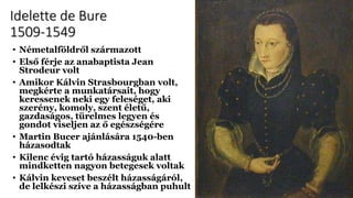 Idelette de Bure
1509-1549
• Németalföldről származott
• Első férje az anabaptista Jean
Strodeur volt
• Amikor Kálvin Strasbourgban volt,
megkérte a munkatársait, hogy
keressenek neki egy feleséget, aki
szerény, komoly, szent életű,
gazdaságos, türelmes legyen és
gondot viseljen az ő egészségére
• Martin Bucer ajánlására 1540-ben
házasodtak
• Kilenc évig tartó házasságuk alatt
mindketten nagyon betegesek voltak
• Kálvin keveset beszélt házasságáról,
de lelkészi szíve a házasságban puhult
 