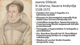 Jeanne D’Albret
III Johanna, Navarra királynője
1528-1572
• Fiatalon tért meg és fogadta el a
kálvinista tanítást
• Részeges és házasságtörő második férje
halála után Navarra királynője lett
• A katolikus tengerben, Spanyolország és
Franciaország között megmaradt hitvalló
protestánsnak
• Támogatta a hugenottákat és befogadta a
menekülteket
• Fia, Bourbon Henrik lett IV Henrikként
Franciaország királya és a hugenották
védelmezője
• Minden jel szerint Medici Katalin
mérgeztette meg
 