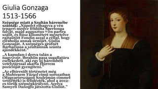 Giulia Gonzaga
1513-1566
Szépsége miatt a Szultán háremébe
szánták: „Nápolyt elhagyva a vén
tengeri medve feldúlta Sperlonga
falvát, majd augusztus 7-én partra
szállt, és húsz kilométert menetelve
rajtaütött Fondin azzal a céllal, hogy
elrabolja annak úrnőjét, Giulia
Gonzagát. A szépséges grófnét
Barbarossa a szultánnak szánta
ajándékként.”
„A kapudan-i derya talán a
nagyvezír, Ibrahim pasa sugallatára
cselekedett, aki egy új hárembéli
vetélytárssal akarta Hürrem
pozícióját gyengíteni.”
„Az elhíresült történetet még
a Muhteşem Yüzyıl című sorozatban
(Magyarországon Szulejmán címmel
vetítették) is felidézték, ahol a 2012-
es török szépségkirálynő, Açelya
Samyeli Danoğlu játszotta Giuliát.”
 