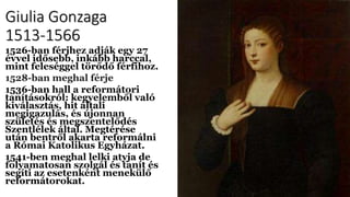 Giulia Gonzaga
1513-1566
1526-ban férjhez adják egy 27
évvel idősebb, inkább harccal,
mint feleséggel törődő férfihoz.
1528-ban meghal férje
1536-ban hall a reformátori
tanításokról: kegyelemből való
kiválasztás, hit általi
megigazulás, és újonnan
születés és megszentelődés
Szentlélek által. Megtérése
után bentről akarta reformálni
a Római Katolikus Egyházat.
1541-ben meghal lelki atyja de
folyamatosan szolgál és tanít és
segíti az esetenként menekülő
reformátorokat.
 