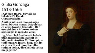 Giulia Gonzaga
1513-1566
1547-ben III.Pál beviszi az
inkvizíciót Észak
Olaszországba.
Amikor őt is számon akarják
kérni bátran marad Nápolyban
és végzi tovább feladatát. Bár
esetenként a Bíboros rokon
segítségét is igénybe veszi.
1556-ban bekövetkezett halála
után megtalálták leveleit és
könyveit. Amikor V. Piusz pápa
tudomására jutott, hogy mit írt
és olvasott azt mondta: „Ha
tudtam volna, élve kellett volna
megégetni.”
 