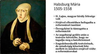 Habsburg Mária
1505-1558
• II. Lajos, magyar király felesége
volt
• Férjével ellentétben befogadta a
reformátori tanítást
• Özvegyként is támogatta a
reformációt
• Az augsburgi gyűlés után a
testvére követelte, hogy ne
tagadja meg a katolicizmust
• Engedelmeskedik testvérének,
de mindvégig kitartott hite
mellett és minden erejével védte
a reformátorokat
 