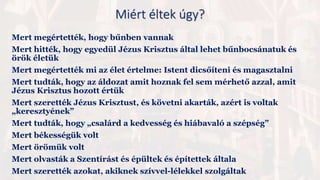 Mert megértették, hogy bűnben vannak
Mert hitték, hogy egyedül Jézus Krisztus által lehet bűnbocsánatuk és
örök életük
Mert megértették mi az élet értelme: Istent dicsőíteni és magasztalni
Mert tudták, hogy az áldozat amit hoznak fel sem mérhető azzal, amit
Jézus Krisztus hozott értük
Mert szerették Jézus Krisztust, és követni akarták, azért is voltak
„keresztyének”
Mert tudták, hogy „csalárd a kedvesség és hiábavaló a szépség”
Mert békességük volt
Mert örömük volt
Mert olvasták a Szentírást és épültek és építettek általa
Mert szerették azokat, akiknek szívvel-lélekkel szolgáltak
Miért éltek úgy?
 