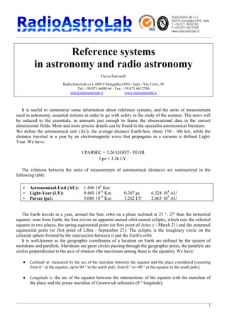 1
Reference systems
in astronomy and radio astronomy
Flavio Falcinelli
RadioAstroLab s.r.l. 60019 Senigallia (AN) - Italy - Via Corvi, 96
Tel: +39 071 6608166 - Fax: +39 071 6612768
info@radioastrolab.it www.radioastrolab.it
It is useful to summarize some information about reference systems, and the units of measurement
used in astronomy, essential notions in order to go with safety in the study of the cosmos. The news will
be reduced to the essentials, in amounts just enough to frame the observational data in the correct
dimensional fields. More and more precise details can be found in the specialist astronomical literature.
We define the astronomical unit (AU), the average distance Earth-Sun, about 150 × 106 km, while the
distance traveled in a year by an electromagnetic wave that propagates in a vacuum is defined Light-
Year. We have:
YEAR-LIGHT3.26=PARSEC1
LY3.26=pc1 .
The relations between the units of measurement of astronomical distances are summarized in the
following table:
• Astronomical-Unit (AU): 1.496·108
Km
• Light-Year (LY): 9.460·1012
Km 0.307 pc 6.324·104
AU
• Parsec (pc): 3.086·1013
Km 3.262 LY 2.063·105
AU
The Earth travels in a year, around the Sun, orbit on a plane inclined at 23 °, 27' than the terrestrial
equator: seen from Earth, the Sun covers an apparent annual orbit named ecliptic, which cuts the celestial
equator in two places, the spring equinoctial point (or first point of Aries γ - March 21) and the autumnal
equinoctial point (or first point of Libra - September 23). The ecliptic is the imaginary circle on the
celestial sphere formed by the intersection between it and the Earth's orbit.
It is well-known as the geographic coordinates of a location on Earth are defined by the system of
meridians and parallels. Meridians are great circles passing through the geographic poles, the parallels are
circles perpendicular to the axis of rotation (the maximum among these is the equator). We have:
· Latitude φ: measured by the arc of the meridian between the equator and the place considered (counting
from 0 ° at the equator, up to 90 ° to the north pole, from 0 ° to -90 ° at the equator to the south pole);
· Longitude λ: the arc of the equator between the intersections of the equator with the meridian of
the place and the prime meridian of Greenwich reference (0 ° longitude).
 