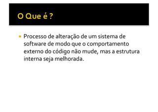   Processo	
  de	
  alteração	
  de	
  um	
  sistema	
  de	
  
  software	
  de	
  modo	
  que	
  o	
  comportamento	
  
  externo	
  do	
  código	
  não	
  mude,	
  mas	
  a	
  estrutura	
  
  interna	
  seja	
  melhorada.	
  
 