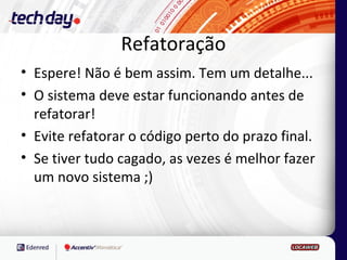 Refatoração
• Espere! Não é bem assim. Tem um detalhe...
• O sistema deve estar funcionando antes de
  refatorar!
• Evite refatorar o código perto do prazo final.
• Se tiver tudo cagado, as vezes é melhor fazer
  um novo sistema ;)
 