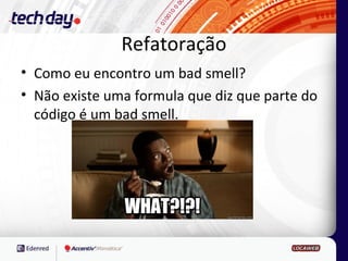 Refatoração
• Como eu encontro um bad smell?
• Não existe uma formula que diz que parte do
  código é um bad smell.
 