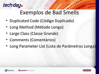 Exemplos de Bad Smells
•   Duplicated Code (Código Duplicado)
•   Long Method (Método Longo)
•   Large Class (Classe Grande)
•   Comments (Comentários)
•   Long Parameter List (Lista de Parâmetros Longa)
 
