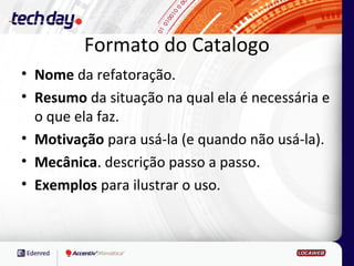 Formato do Catalogo
• Nome da refatoração.
• Resumo da situação na qual ela é necessária e
  o que ela faz.
• Motivação para usá-la (e quando não usá-la).
• Mecânica. descrição passo a passo.
• Exemplos para ilustrar o uso.
 