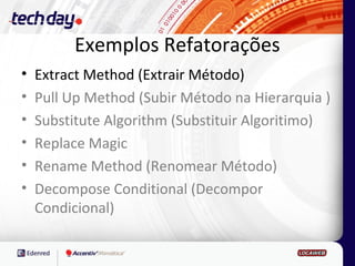 Exemplos Refatorações
•   Extract Method (Extrair Método)
•   Pull Up Method (Subir Método na Hierarquia )
•   Substitute Algorithm (Substituir Algoritimo)
•   Replace Magic
•   Rename Method (Renomear Método)
•   Decompose Conditional (Decompor
    Condicional)
 