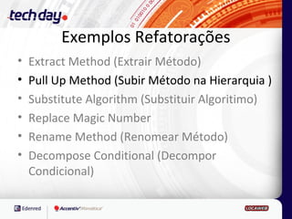 Exemplos Refatorações
•   Extract Method (Extrair Método)
•   Pull Up Method (Subir Método na Hierarquia )
•   Substitute Algorithm (Substituir Algoritimo)
•   Replace Magic Number
•   Rename Method (Renomear Método)
•   Decompose Conditional (Decompor
    Condicional)
 