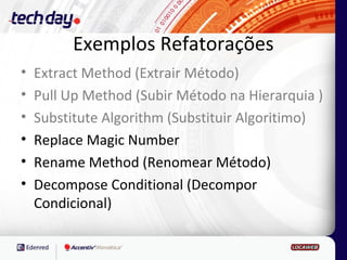 Exemplos Refatorações
•   Extract Method (Extrair Método)
•   Pull Up Method (Subir Método na Hierarquia )
•   Substitute Algorithm (Substituir Algoritimo)
•   Replace Magic Number
•   Rename Method (Renomear Método)
•   Decompose Conditional (Decompor
    Condicional)
 