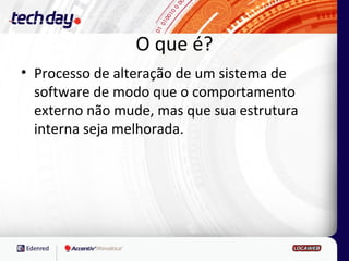 O que é?
• Processo de alteração de um sistema de
  software de modo que o comportamento
  externo não mude, mas que sua estrutura
  interna seja melhorada.
 
