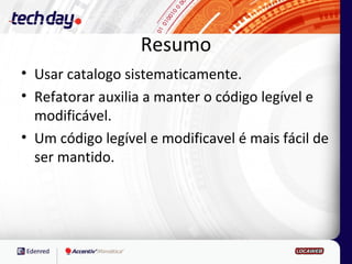 Resumo
• Usar catalogo sistematicamente.
• Refatorar auxilia a manter o código legível e
  modificável.
• Um código legível e modificavel é mais fácil de
  ser mantido.
 
