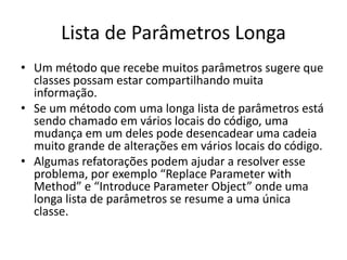 Lista de Parâmetros Longa
• Um método que recebe muitos parâmetros sugere que
classes possam estar compartilhando muita
informação.
• Se um método com uma longa lista de parâmetros está
sendo chamado em vários locais do código, uma
mudança em um deles pode desencadear uma cadeia
muito grande de alterações em vários locais do código.
• Algumas refatorações podem ajudar a resolver esse
problema, por exemplo “Replace Parameter with
Method” e “Introduce Parameter Object” onde uma
longa lista de parâmetros se resume a uma única
classe.
 