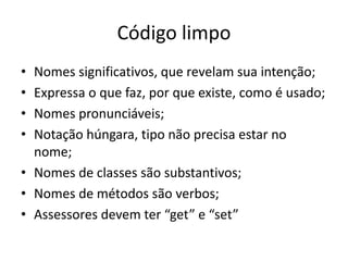 Código limpo
• Nomes significativos, que revelam sua intenção;
• Expressa o que faz, por que existe, como é usado;
• Nomes pronunciáveis;
• Notação húngara, tipo não precisa estar no
nome;
• Nomes de classes são substantivos;
• Nomes de métodos são verbos;
• Assessores devem ter “get” e “set”
 