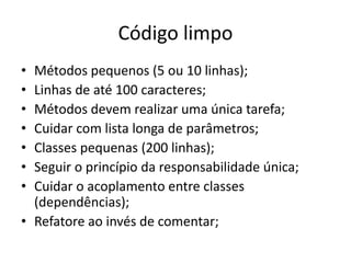 Código limpo
• Métodos pequenos (5 ou 10 linhas);
• Linhas de até 100 caracteres;
• Métodos devem realizar uma única tarefa;
• Cuidar com lista longa de parâmetros;
• Classes pequenas (200 linhas);
• Seguir o princípio da responsabilidade única;
• Cuidar o acoplamento entre classes
(dependências);
• Refatore ao invés de comentar;
 