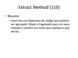 Extract Method (110)
• Resumo
– Você tem um fragmento de código que poderia
ser agrupado. Mude o fragmento para um novo
método e escolha um nome que explique o que
ele faz.
 