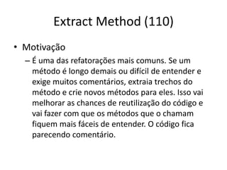 Extract Method (110)
• Motivação
– É uma das refatorações mais comuns. Se um
método é longo demais ou difícil de entender e
exige muitos comentários, extraia trechos do
método e crie novos métodos para eles. Isso vai
melhorar as chances de reutilização do código e
vai fazer com que os métodos que o chamam
fiquem mais fáceis de entender. O código fica
parecendo comentário.
 