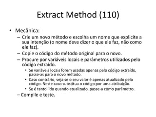 Extract Method (110)
• Mecânica:
– Crie um novo método e escolha um nome que explicite a
sua intenção (o nome deve dizer o que ele faz, não como
ele faz).
– Copie o código do método original para o novo.
– Procure por variáveis locais e parâmetros utilizados pelo
código extraído.
• Se variáveis locais forem usadas apenas pelo código extraído,
passe-as para o novo método.
• Caso contrário, veja se o seu valor é apenas atualizado pelo
código. Neste caso substitua o código por uma atribuição.
• Se é tanto lido quando atualizado, passe-a como parâmetro.
– Compile e teste.
 