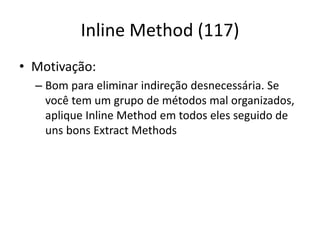 Inline Method (117)
• Motivação:
– Bom para eliminar indireção desnecessária. Se
você tem um grupo de métodos mal organizados,
aplique Inline Method em todos eles seguido de
uns bons Extract Methods
 