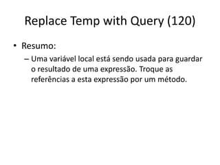 Replace Temp with Query (120)
• Resumo:
– Uma variável local está sendo usada para guardar
o resultado de uma expressão. Troque as
referências a esta expressão por um método.
 