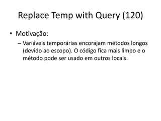 Replace Temp with Query (120)
• Motivação:
– Variáveis temporárias encorajam métodos longos
(devido ao escopo). O código fica mais limpo e o
método pode ser usado em outros locais.
 
