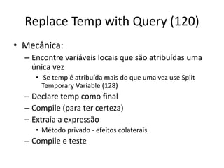 Replace Temp with Query (120)
• Mecânica:
– Encontre variáveis locais que são atribuídas uma
única vez
• Se temp é atribuída mais do que uma vez use Split
Temporary Variable (128)
– Declare temp como final
– Compile (para ter certeza)
– Extraia a expressão
• Método privado - efeitos colaterais
– Compile e teste
 