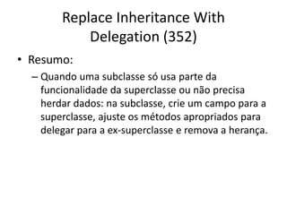 Replace Inheritance With
Delegation (352)
• Resumo:
– Quando uma subclasse só usa parte da
funcionalidade da superclasse ou não precisa
herdar dados: na subclasse, crie um campo para a
superclasse, ajuste os métodos apropriados para
delegar para a ex-superclasse e remova a herança.
 