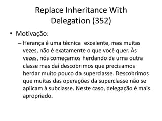 Replace Inheritance With
Delegation (352)
• Motivação:
– Herança é uma técnica excelente, mas muitas
vezes, não é exatamente o que você quer. Às
vezes, nós começamos herdando de uma outra
classe mas daí descobrimos que precisamos
herdar muito pouco da superclasse. Descobrimos
que muitas das operações da superclasse não se
aplicam à subclasse. Neste caso, delegação é mais
apropriado.
 