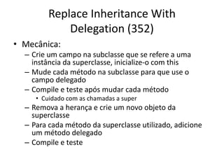 Replace Inheritance With
Delegation (352)
• Mecânica:
– Crie um campo na subclasse que se refere a uma
instância da superclasse, inicialize-o com this
– Mude cada método na subclasse para que use o
campo delegado
– Compile e teste após mudar cada método
• Cuidado com as chamadas a super
– Remova a herança e crie um novo objeto da
superclasse
– Para cada método da superclasse utilizado, adicione
um método delegado
– Compile e teste
 