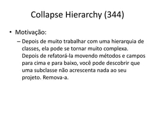 Collapse Hierarchy (344)
• Motivação:
– Depois de muito trabalhar com uma hierarquia de
classes, ela pode se tornar muito complexa.
Depois de refatorá-la movendo métodos e campos
para cima e para baixo, você pode descobrir que
uma subclasse não acrescenta nada ao seu
projeto. Remova-a.
 