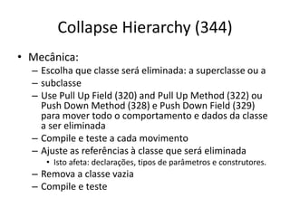 Collapse Hierarchy (344)
• Mecânica:
– Escolha que classe será eliminada: a superclasse ou a
– subclasse
– Use Pull Up Field (320) and Pull Up Method (322) ou
Push Down Method (328) e Push Down Field (329)
para mover todo o comportamento e dados da classe
a ser eliminada
– Compile e teste a cada movimento
– Ajuste as referências à classe que será eliminada
• Isto afeta: declarações, tipos de parâmetros e construtores.
– Remova a classe vazia
– Compile e teste
 