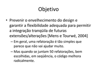 Objetivo
• Prevenir o envelhecimento do design e
garantir a flexibilidade adequada para permitir
a integração tranqüila de futuras
extensões/alterações [Mens e Tourwé, 2004]
– Em geral, uma refatoração é tão simples que
parece que não vai ajudar muito.
– Mas quando se juntam 50 refatorações, bem
escolhidas, em seqüência, o código melhora
radicalmente.
 