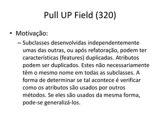 Pull UP Field (320)
• Motivação:
– Subclasses desenvolvidas independentemente
umas das outras, ou após refatoração, podem ter
características (features) duplicadas. Atributos
podem ser duplicados. Estes não necessariamente
têm o mesmo nome em todas as subclasses. A
forma de determinar se tal acontece é verificar
como os atributos são usados por outros
métodos. Se eles são usados da mesma forma,
pode-se generalizá-los.
 