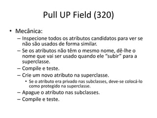 Pull UP Field (320)
• Mecânica:
– Inspecione todos os atributos candidatos para ver se
não são usados de forma similar.
– Se os atributos não têm o mesmo nome, dê-lhe o
nome que vai ser usado quando ele “subir” para a
superclasse.
– Compile e teste.
– Crie um novo atributo na superclasse.
• Se o atributo era privado nas subclasses, deve-se colocá-lo
como protegido na superclasse.
– Apague o atributo nas subclasses.
– Compile e teste.
 