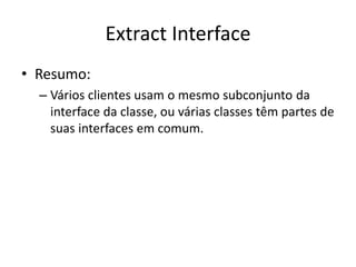 Extract Interface
• Resumo:
– Vários clientes usam o mesmo subconjunto da
interface da classe, ou várias classes têm partes de
suas interfaces em comum.
 