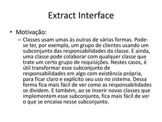 Extract Interface
• Motivação:
– Classes usam umas às outras de várias formas. Pode-
se ter, por exemplo, um grupo de clientes usando um
subconjunto das responsabilidades da classe. E ainda,
uma classe pode colaborar com qualquer classe que
trate um certo grupo de requisições. Nestes casos, é
útil transformar esse subconjunto de
responsabilidades em algo com existência própria,
para ficar claro e explícito seu uso no sistema. Dessa
forma fica mais fácil de ver como as responsabilidades
se dividem. E também, ao se inserir novas classes que
implementem esse subconjunto, fica mais fácil de ver
o que se encaixa nesse subconjunto.
 