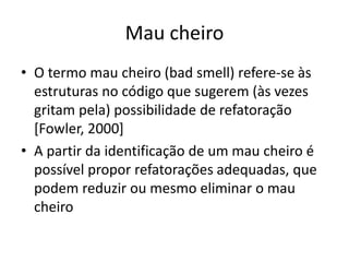 Mau cheiro
• O termo mau cheiro (bad smell) refere-se às
estruturas no código que sugerem (às vezes
gritam pela) possibilidade de refatoração
[Fowler, 2000]
• A partir da identificação de um mau cheiro é
possível propor refatorações adequadas, que
podem reduzir ou mesmo eliminar o mau
cheiro
 