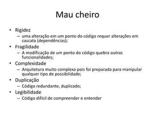 Mau cheiro
• Rigidez
– uma alteração em um ponto do código requer alterações em
cascata (dependências);
• Fragilidade
– A modificação de um ponto do código quebra outras
funcionalidades;
• Complexidade
– Arquitetura muito complexa pois foi preparada para manipular
qualquer tipo de possibilidade;
• Duplicação
– Código redundante, duplicado;
• Legibilidade
– Código difícil de compreender e entender
 